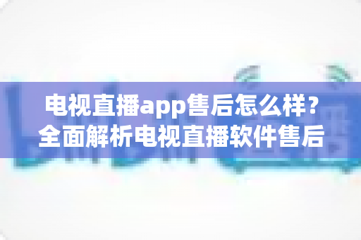 电视直播app售后怎么样？全面解析电视直播软件售后服务质量与选择技巧