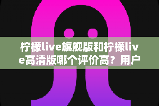 柠檬live旗舰版和柠檬live高清版哪个评价高?用户口碑全面对比与选择指南深度解析 柠檬live旗舰版和柠檬live高清版哪个评价高?用户口碑全面对比与选择指南深度解析