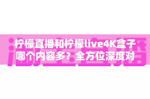 柠檬直播和柠檬live4K盒子哪个内容多？全方位深度对比解析，帮你找到最适合自己的观影方案