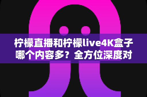柠檬直播和柠檬live4K盒子哪个内容多？全方位深度对比解析，帮你找到最适合自己的观影方案