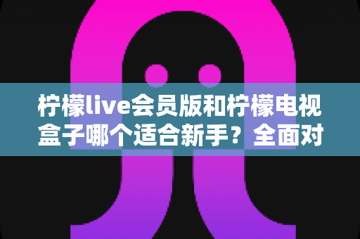 柠檬live会员版和柠檬电视盒子哪个适合新手?全面对比评测帮你选对不踩坑 柠檬live会员版和柠檬电视盒子哪个适合新手?全面对比评测帮你选对不踩坑
