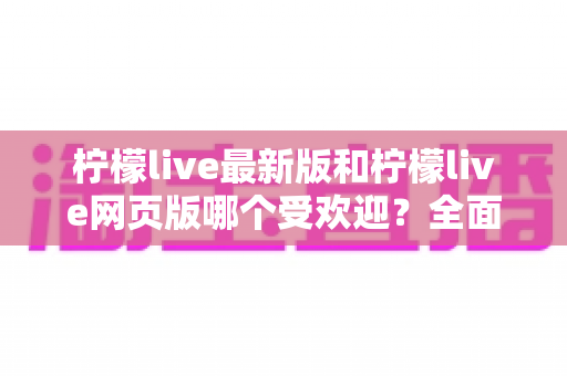 柠檬live最新版和柠檬live网页版哪个受欢迎?全面对比分析与使用指南 柠檬live最新版和柠檬live网页版哪个受欢迎?全面对比分析与使用指南