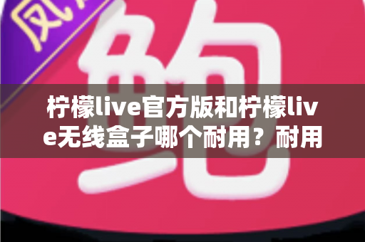 柠檬live官方版和柠檬live无线盒子哪个耐用?耐用性深度对比与选购全攻略 柠檬live官方版和柠檬live无线盒子哪个耐用?耐用性深度对比与选购全攻略