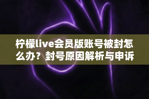 柠檬live会员版账号被封怎么办？封号原因解析与申诉解封全流程实用指南