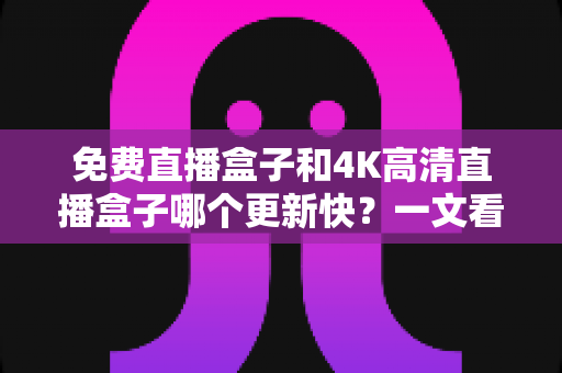 免费直播盒子和4K高清直播盒子哪个更新快？一文看懂更新速度真相与选购指南