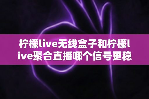 柠檬live无线盒子和柠檬live聚合直播哪个信号更稳定？全方位对比解析与实用选购指南