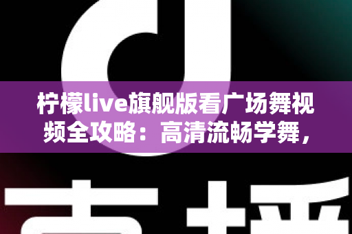 柠檬live旗舰版看广场舞视频全攻略：高清流畅学舞，舞出健康好生活