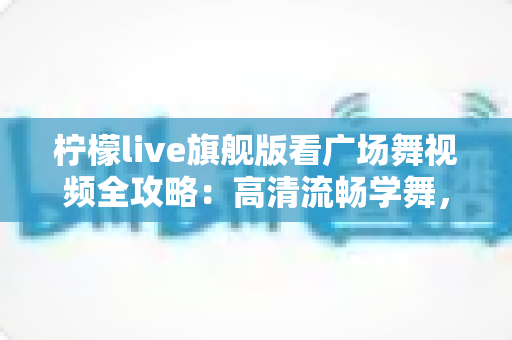 柠檬live旗舰版看广场舞视频全攻略：高清流畅学舞，舞出健康好生活