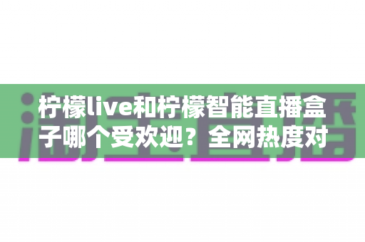 柠檬live和柠檬智能直播盒子哪个受欢迎?全网热度对比与选购指南一文看懂 柠檬live和柠檬智能直播盒子哪个受欢迎?全网热度对比与选购指南一文看懂