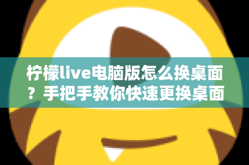 柠檬live电脑版怎么换桌面？手把手教你快速更换桌面背景的完整教程与实用技巧
