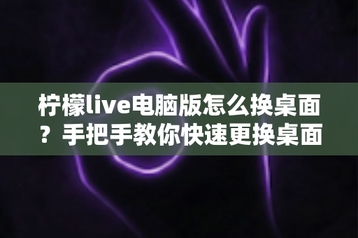 柠檬live电脑版怎么换桌面？手把手教你快速更换桌面背景的完整教程与实用技巧