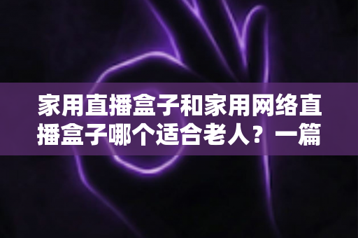 家用直播盒子和家用网络直播盒子哪个适合老人?一篇讲透老年电视盒子选购秘诀 家用直播盒子和家用网络直播盒子哪个适合老人?一篇讲透老年电视盒子选购秘诀