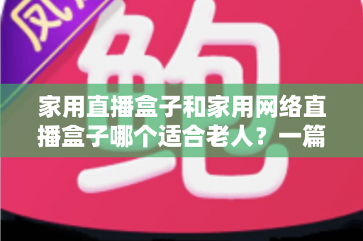家用直播盒子和家用网络直播盒子哪个适合老人？一篇讲透老年电视盒子选购秘诀