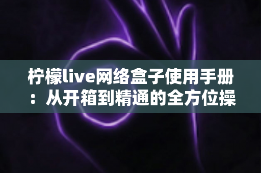 柠檬live网络盒子使用手册：从开箱到精通的全方位操作指南