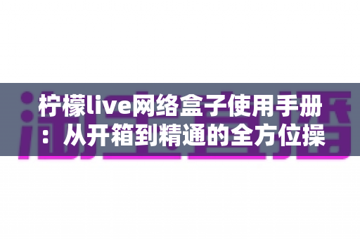 柠檬live网络盒子使用手册：从开箱到精通的全方位操作指南