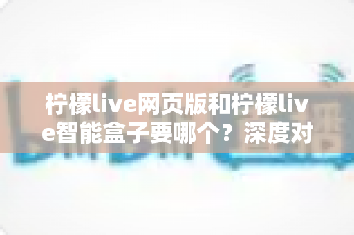 柠檬live网页版和柠檬live智能盒子要哪个?深度对比帮你选对不踩坑 柠檬live网页版和柠檬live智能盒子要哪个?深度对比帮你选对不踩坑