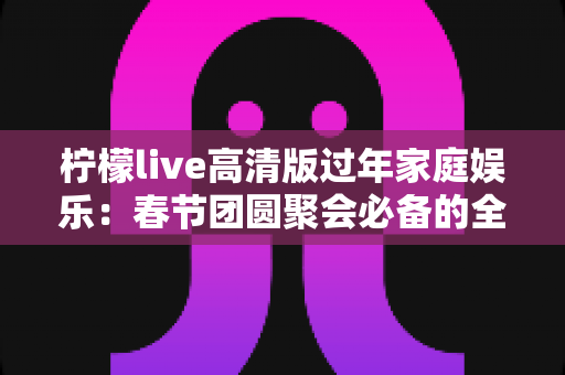 柠檬live高清版过年家庭娱乐：春节团圆聚会必备的全能大屏娱乐指南