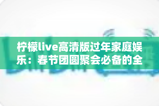 柠檬live高清版过年家庭娱乐：春节团圆聚会必备的全能大屏娱乐指南
