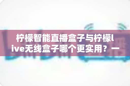 柠檬智能直播盒子与柠檬live无线盒子哪个更实用？一文看懂两款直播设备的核心差异
