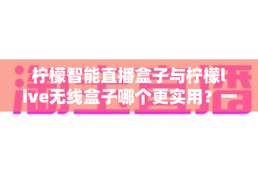 柠檬智能直播盒子与柠檬live无线盒子哪个更实用？一文看懂两款直播设备的核心差异