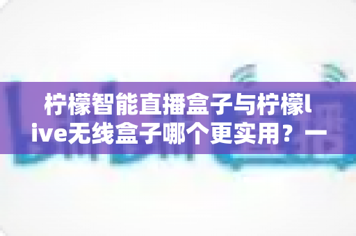 柠檬智能直播盒子与柠檬live无线盒子哪个更实用？一文看懂两款直播设备的核心差异