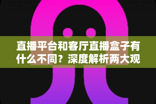 直播平台和客厅直播盒子有什么不同？深度解析两大观看方式的差异与选择指南