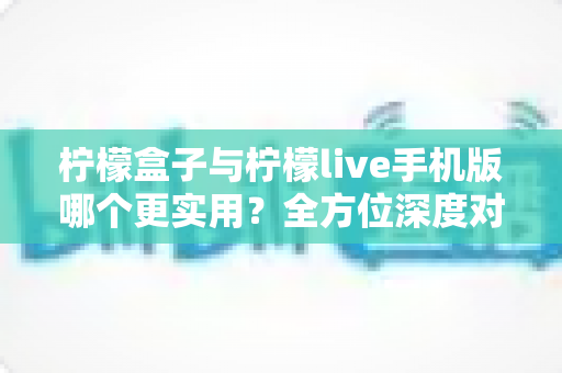 柠檬盒子与柠檬live手机版哪个更实用？全方位深度对比测评，帮你找到最适合自己的选择