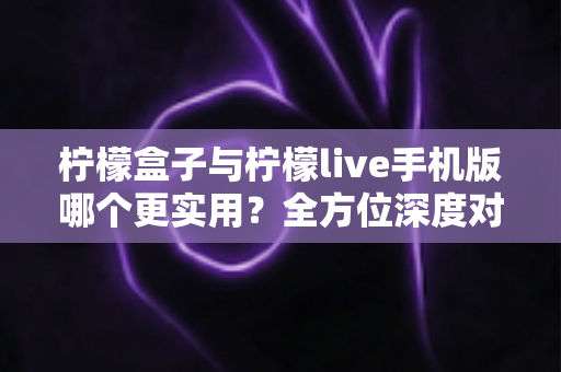 柠檬盒子与柠檬live手机版哪个更实用？全方位深度对比测评，帮你找到最适合自己的选择