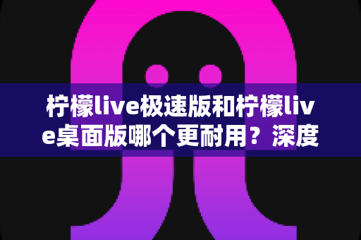 柠檬live极速版和柠檬live桌面版哪个更耐用？深度对比解析，帮你找到最耐用的使用方案