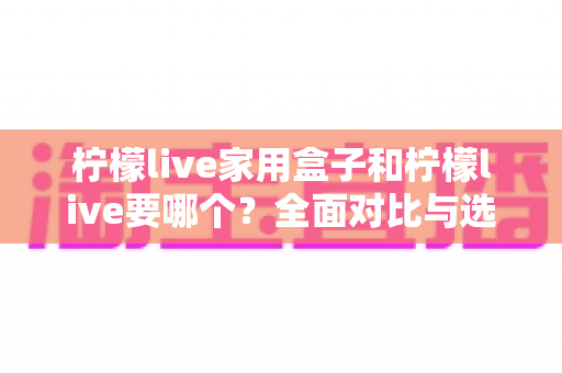 柠檬live家用盒子和柠檬live要哪个？全面对比与选购指南一次讲清楚