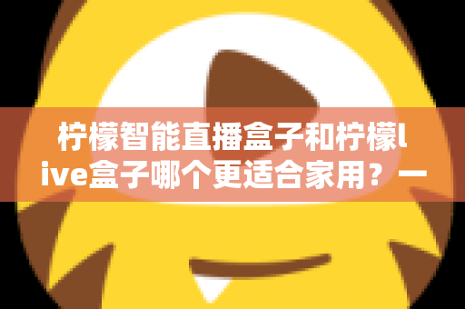 柠檬智能直播盒子和柠檬live盒子哪个更适合家用？一篇文章帮你选对不踩坑
