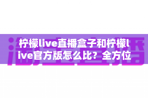 柠檬live直播盒子和柠檬live官方版怎么比？全方位差异解析与选择指南