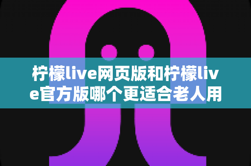 柠檬live网页版和柠檬live官方版哪个更适合老人用?一文读懂两者的差异与选择建议 柠檬live网页版和柠檬live官方版哪个更适合老人用?一文读懂两者的差异与选择建议