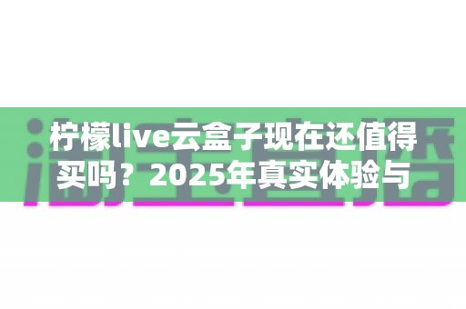 柠檬live云盒子现在还值得买吗？2025年真实体验与深度选购指南