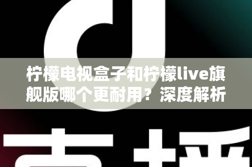 柠檬电视盒子和柠檬live旗舰版哪个更耐用？深度解析帮你选对更持久耐用的电视盒子