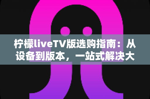 柠檬liveTV版选购指南：从设备到版本，一站式解决大屏观影选择难题，新手也能轻松避坑