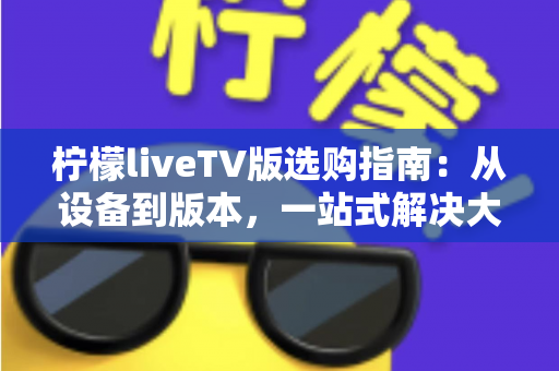 柠檬liveTV版选购指南：从设备到版本，一站式解决大屏观影选择难题，新手也能轻松避坑