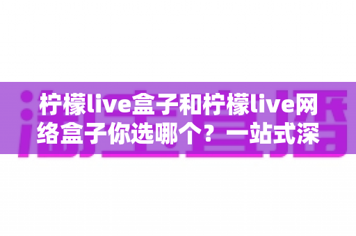 柠檬live盒子和柠檬live网络盒子你选哪个？一站式深度对比与选购全攻略