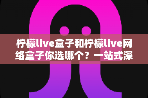 柠檬live盒子和柠檬live网络盒子你选哪个？一站式深度对比与选购全攻略