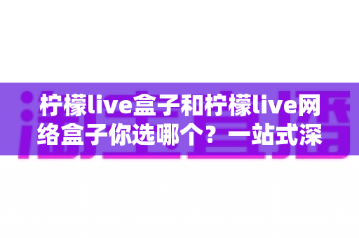 柠檬live盒子和柠檬live网络盒子你选哪个？一站式深度对比与选购全攻略