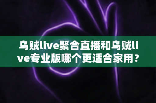 乌贼live聚合直播和乌贼live专业版哪个更适合家用？家庭用户最全选购指南深度解析