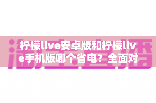 柠檬live安卓版和柠檬live手机版哪个省电?全面对比解析,助你选出更省电的使用方案 柠檬live安卓版和柠檬live手机版哪个省电?全面对比解析,助你选出更省电的使用方案