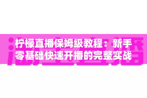 柠檬直播保姆级教程：新手零基础快速开播的完整实战指南