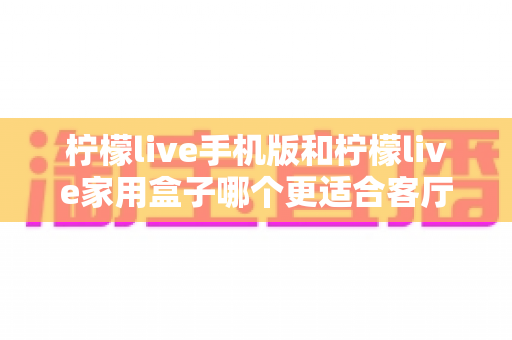 柠檬live手机版和柠檬live家用盒子哪个更适合客厅？一文看懂大屏娱乐的最佳选择方案