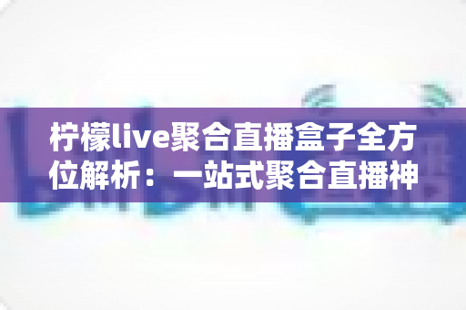 柠檬live聚合直播盒子全方位解析：一站式聚合直播神器，功能特色、安装教程与使用指南详解