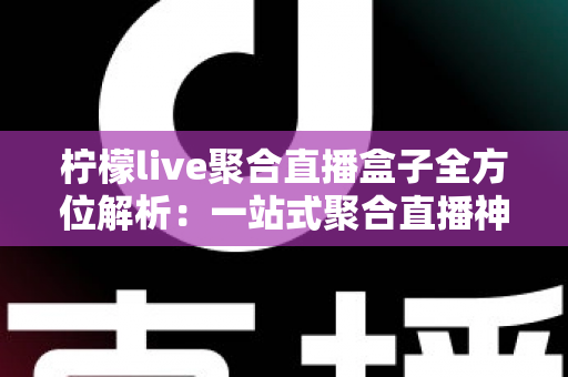 柠檬live聚合直播盒子全方位解析：一站式聚合直播神器，功能特色、安装教程与使用指南详解