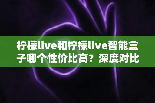 柠檬live和柠檬live智能盒子哪个性价比高？深度对比评测，教你选对不选贵