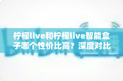 柠檬live和柠檬live智能盒子哪个性价比高？深度对比评测，教你选对不选贵