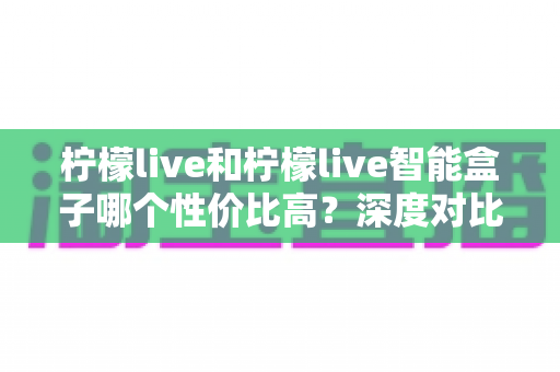 柠檬live和柠檬live智能盒子哪个性价比高？深度对比评测，教你选对不选贵