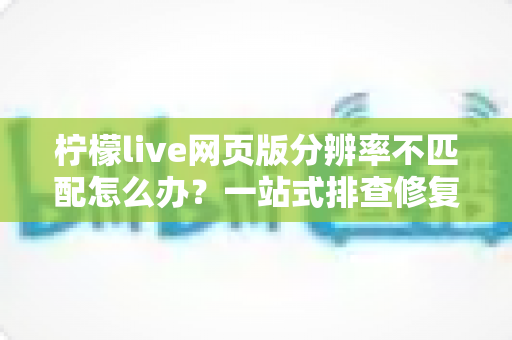 柠檬live网页版分辨率不匹配怎么办？一站式排查修复指南，快速找回清晰流畅的观看体验